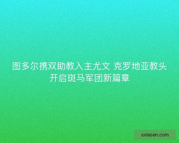 图多尔携双助教入主尤文 克罗地亚教头开启斑马军团新篇章
