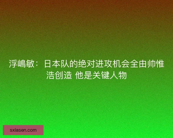 浮嶋敏:日本队的绝对进攻机会全由帅惟浩创造 他是关键人物 浮嶋敏:日本队的绝对进攻机会全由帅惟浩创造 他是关键人物