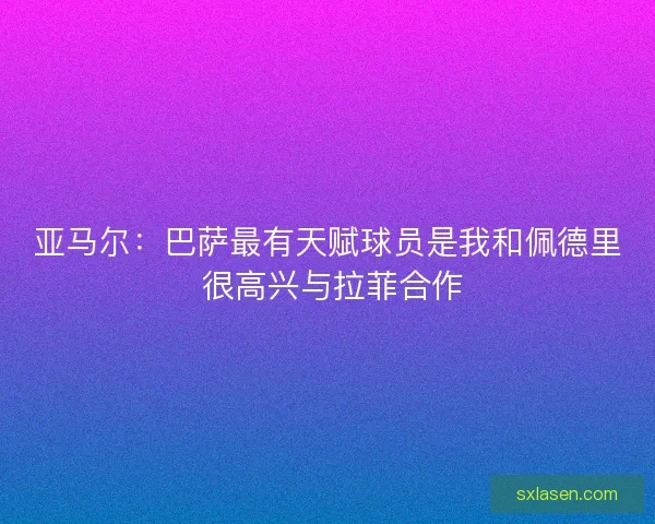 亚马尔：巴萨最有天赋球员是我和佩德里 很高兴与拉菲合作