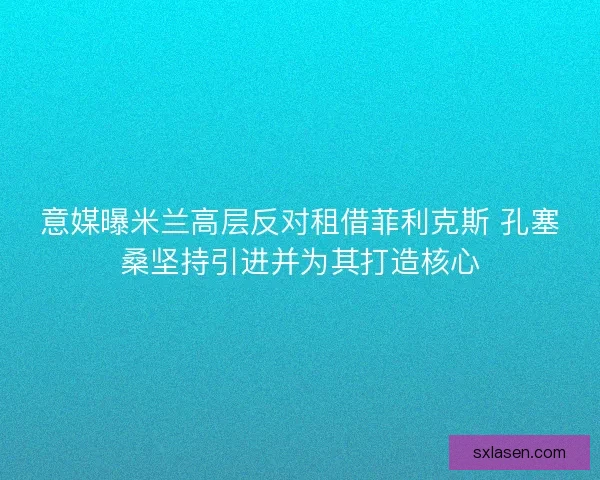 意媒曝米蘭高層反對租借菲利克斯 孔塞桑堅持引進并為其打造核心