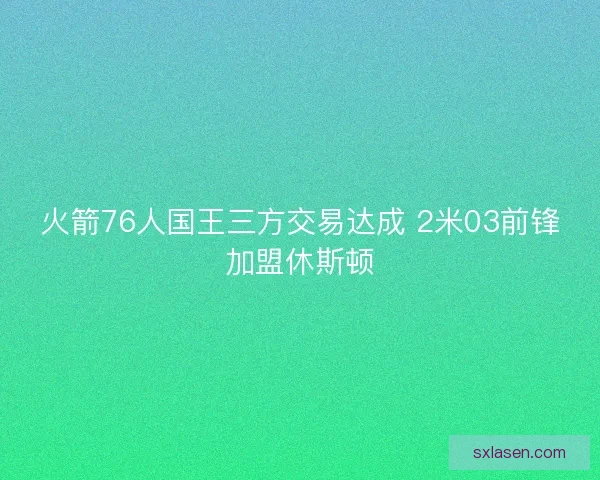 火箭76人國(guó)王三方交易達(dá)成 2米03前鋒加盟休斯頓