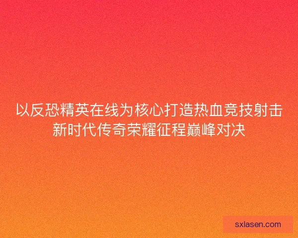 以反恐精英在线为核心打造热血竞技射击新时代传奇荣耀征程巅峰对决 以反恐精英在线为核心打造热血竞技射击新时代传奇荣耀征程巅峰对决