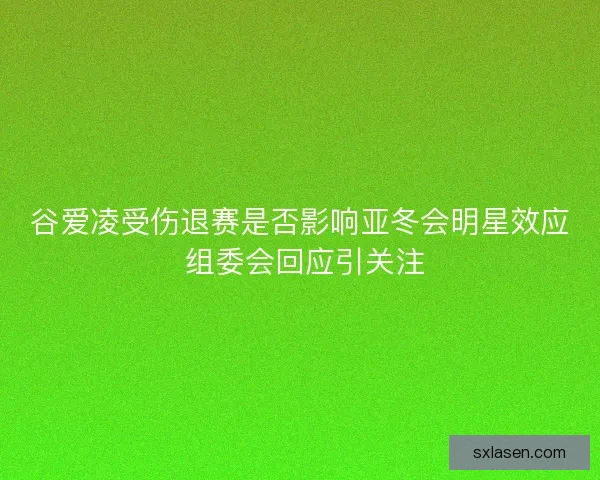 谷爱凌受伤退赛是否影响亚冬会明星效应 组委会回应引关注
