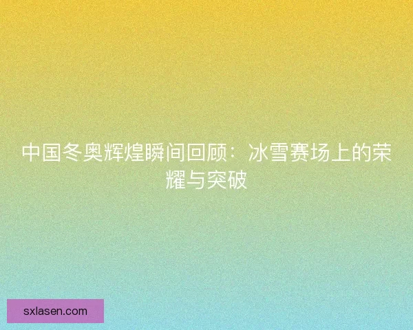 中国冬奥辉煌瞬间回顾：冰雪赛场上的荣耀与突破