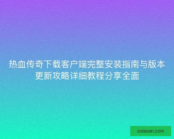 热血传奇下载客户端完整安装指南与版本更新攻略详细教程分享全面