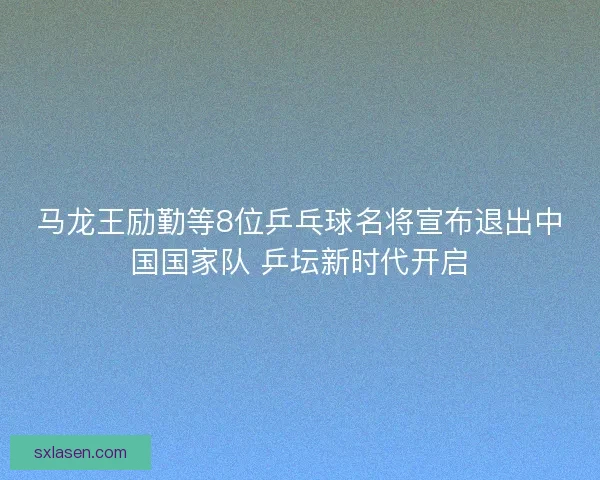 马龙王励勤等8位乒乓球名将宣布退出中国国家队 乒坛新时代开启