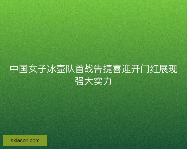 中国女子冰壶队首战告捷喜迎开门红展现强大实力 中国女子冰壶队首战告捷喜迎开门红展现强大实力