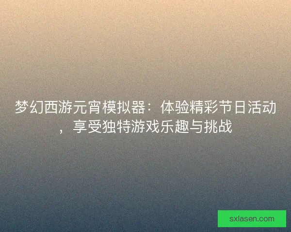 梦幻西游元宵模拟器:体验精彩节日活动,享受独特游戏乐趣与挑战 梦幻西游元宵模拟器:体验精彩节日活动,享受独特游戏乐趣与挑战