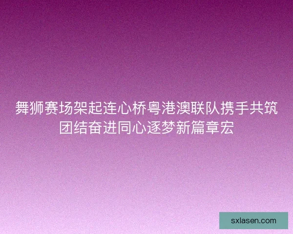 舞狮赛场架起连心桥粤港澳联队携手共筑团结奋进同心逐梦新篇章宏 舞狮赛场架起连心桥粤港澳联队携手共筑团结奋进同心逐梦新篇章宏