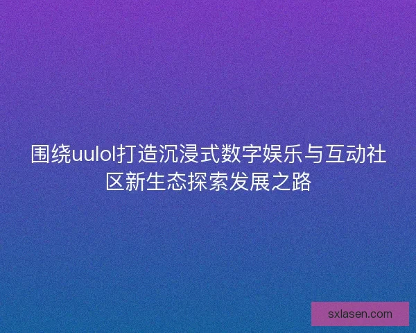 围绕uulol打造沉浸式数字娱乐与互动社区新生态探索发展之路 围绕uulol打造沉浸式数字娱乐与互动社区新生态探索发展之路