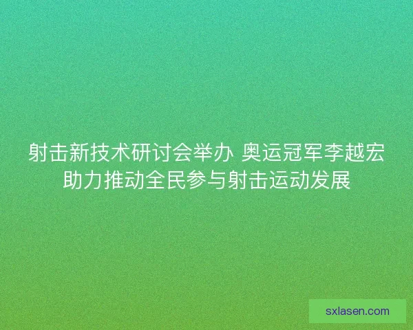射击新技术研讨会举办 奥运冠军李越宏助力推动全民参与射击运动发展