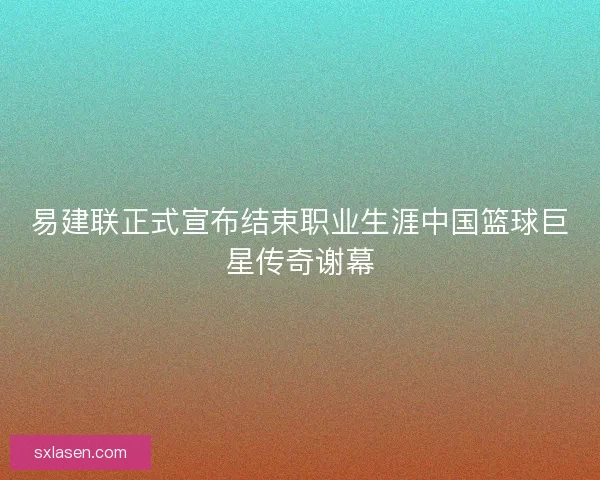 易建联正式宣布结束职业生涯中国篮球巨星传奇谢幕