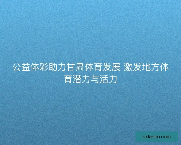 公益体彩助力甘肃体育发展 激发地方体育潜力与活力 公益体彩助力甘肃体育发展 激发地方体育潜力与活力