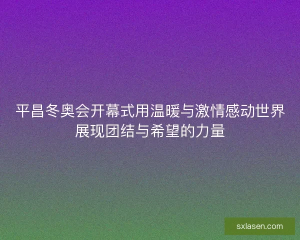 平昌冬奥会开幕式用温暖与激情感动世界展现团结与希望的力量 平昌冬奥会开幕式用温暖与激情感动世界展现团结与希望的力量