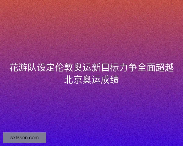 花游队设定伦敦奥运新目标力争全面超越北京奥运成绩 花游队设定伦敦奥运新目标力争全面超越北京奥运成绩