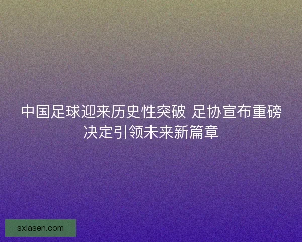 中国足球迎来历史性突破 足协宣布重磅决定引领未来新篇章